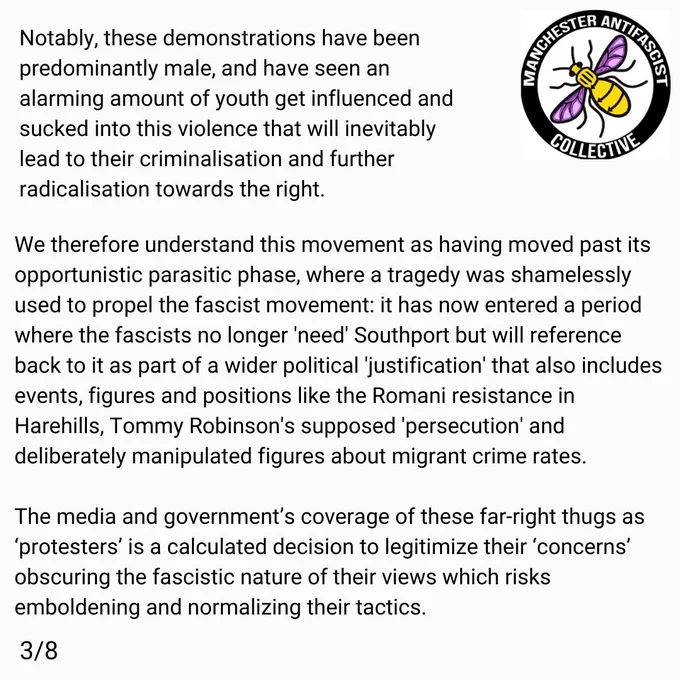 Notably, these demonstrations have been predominantly male, and have seen an alarming amount of youth get sucked into violence through influence from fascist adults that will inevitably lead to criminalisation and further radicalisation towards the right. 

We therefore understand this movement as having moved past it's oppourtunistic parasitic phase, where a tragedy was shamelessly used to propel the fascist movement: it has now entered a period where the fascists no longer 'need' Southport, but will reference back to it as part of a wider political 'justification' that also includes events, figures and positions like the Romani resistance in Harehills, Tommy Robinson's supposed 'persecution' and deliberately manipulated figures about migrant crime rates. 

The media and government’s coverage of these far-right thugs as ‘protesters’ is a calculated decision to legitimize their ‘concerns’ obscuring the fascistic nature of their views which risks emboldening and normalizing their tactic