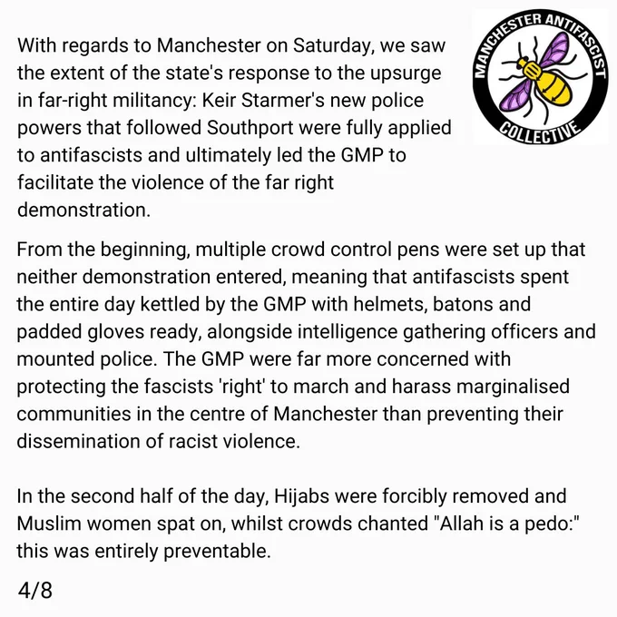With regards to Manchester on Saturday, we saw the extent of the state's response to the upsurge in far right militancy: Keir Starmer's new police powers that followed Southport were fully applied to antifascists and ultimately led the GMP to facilitate the violence of the far right demonstration. 

From the beginning, multiple crowd control pens were set up that neither demonstration entered, and this meant that antifascists spent the entire day kettled by the GMP with helmets, batons and padded gloves ready, alongside intelligence gathering officers and mounted police behind them for any breaks. The GMP were far more concerned with protecting the fascists 'right' to march and harass marginalised communities in the centre of Manchester. 

In the second half of the day, Hijabs were forcibly removed and Muslim women spat on, whilst crowds chanted "Allah is a pedo:" this was entirely preventable. 