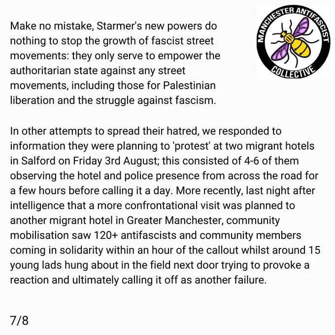 Make no mistake, Starmer's new powers do nothing to stop the growth of fascist street movements: they only serve to empower the authoritarian state against any street movements, including those for Palestinian liberation and the struggle against fascism. 

In other attempts to spread their hatred, we responded to information they were planning to 'protest' at two migrant hotels in Salford on friday 3rd, this consisted of 4-6 of them, observing the hotel and police presence from across the road for a few hours before calling it a day. More recently, last night after intelligence that a more confrontational visit was planned to another migrant hotel in greater manchester, community mobilisation saw 120  antifascists and community members coming in solidarity within an hour of the callout whilst around 15 young lads hung about in the field nextdoor trying to provoke a reaction and ultimatley calling it off as another failure.