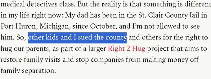 But the reality is that something is different in my life right now: My dad has been in the St. Clair County Jail in Port Huron, Michigan, since October, and I’m not allowed to see him. So, other kids and I sued the county and others for the right to hug our parents, as part of a larger Right 2 Hug project that aims to restore family visits and stop companies from making money off family separation.