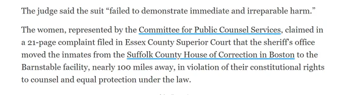 The judge said the suit “failed to demonstrate immediate and irreparable harm.”

The women, represented by the Committee for Public Counsel Services, claimed in a 21-page complaint filed in Essex County Superior Court that the sheriff's office moved the inmates from the Suffolk County House of Correction in Boston to the Barnstable facility, nearly 100 miles away, in violation of their constitutional rights to counsel and equal protection under the law.