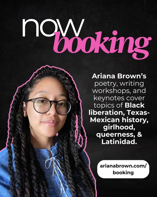Black flyer with cutout of Ariana Brown outlined in bright pink. Ariana Brown’s poetry, writing workshops, and keynotes cover topics of Black liberation, Texas-Mexican history, girlhood, queerness, and Latinidad. Go to ArianaBrown.com/Booking for more info!