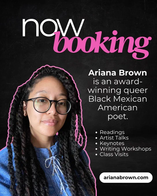 Black flyer with cutout of Ariana Brown outlined in bright pink. Now booking! Ariana Brown is an award-winning queer Black Mexican American poet. She offers poetry readings, artist talks, keynotes, writing workshops, and class visits. Go to ArianaBrown.com for more info!