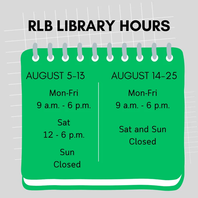 RLB Library Hours; August 5-13, Mon to Fri, 9 a.m. to 6 p.m., Sat 12 to 6 p.m., Sun closed; August 14-25, Mon to Fri, 9 a.m. to 6 p.m., Sat and Sun, closed