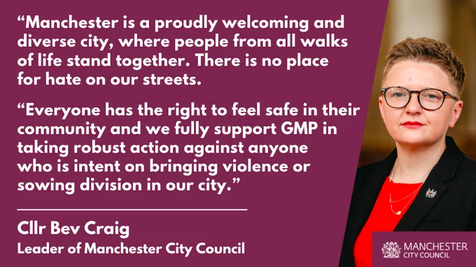 “Manchester is a proudly welcoming and 
diverse city, where people from all walks 
of life stand together. There is no place 
for hate on our streets.

“Everyone has the right to feel safe in their 
community and we fully support GMP in 
taking robust action against anyone 
who is intent on bringing violence or 
sowing division in our city.”