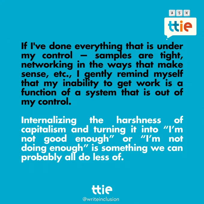 Blue graphic with black and white text that reads: "If I've done everything that is under my control — samples are tight, networking in the ways that make sense, etc., I gently remind myself that my inability to get work is a function of a system that is out of my control. 

Internalizing the harshness of capitalism and turning it into “I’m not good enough” or “I’m not doing enough” is something we can probably all do less of." The Think Tank for Inclusion and Equity logo and its social media handle @writeinclusion are below.
