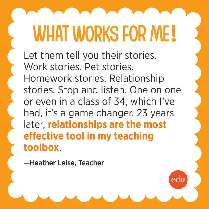 “Let them tell you their stories. Work stories. Pet stories. Homework stories. Relationship stories. Stop and listen. One on one or even in a class of 34, which I’ve had, it’s a game changer. 23 years later, relationships are the most effective tool in my teaching tool box.” —Heather Leise, Teacher