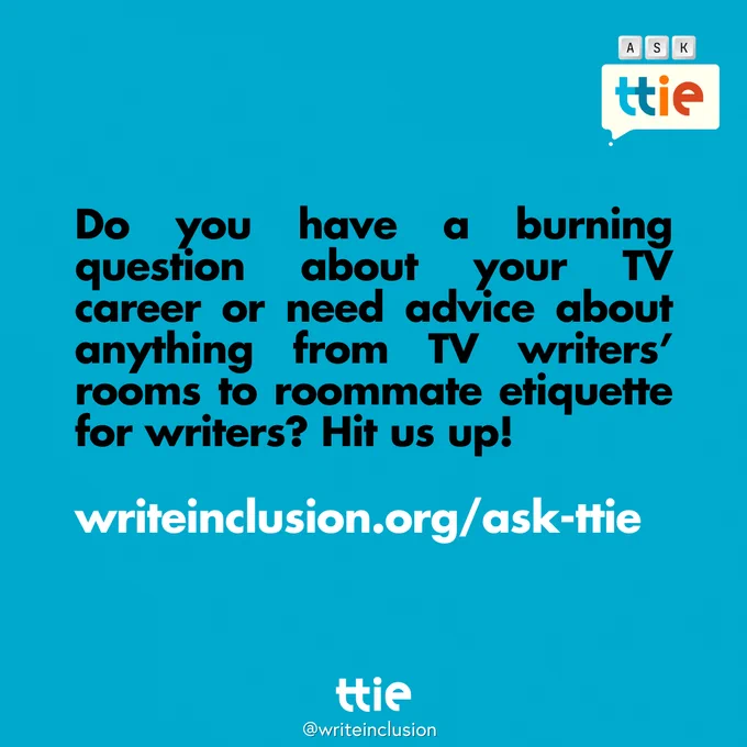 Blue graphic with black and white text that reads: "Do you have a burning question about your TV career or need advice about anything from TV writers’ rooms to roommate etiquette for writers? Hit us up! 
writeinclusion.org/ask-ttie" with the Think Tank for Inclusion and Equity logo and its social media handle @writeinclusion below.