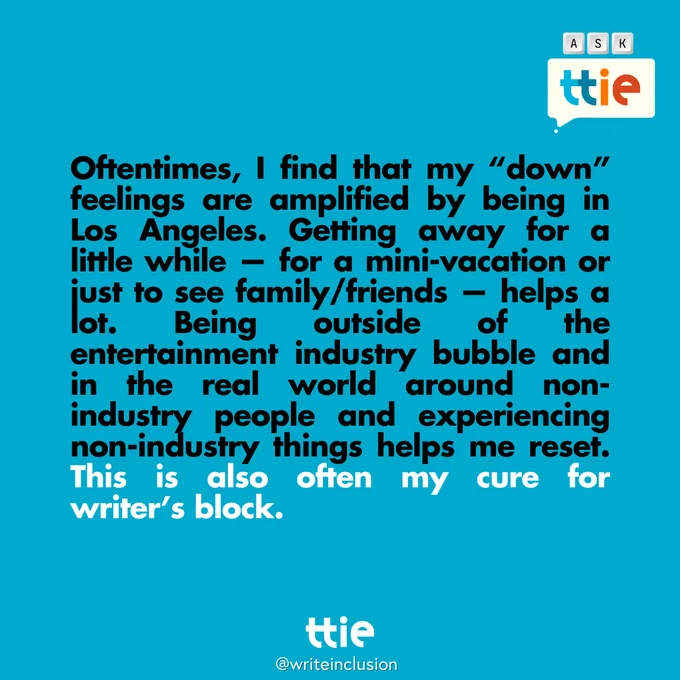 Blue graphic with black and white text that reads: "Oftentimes, I find that my “down” feelings are amplified by being in Los Angeles. Getting away for a little while — for a mini-vacation or just to see family/friends — helps a lot. Being outside of the entertainment industry bubble and in the real world around non-industry people and experiencing non-industry things helps me reset. This is also often my cure for writer’s block." the Think Tank for Inclusion and Equity logo and its social media handle @writeinclusion are below.