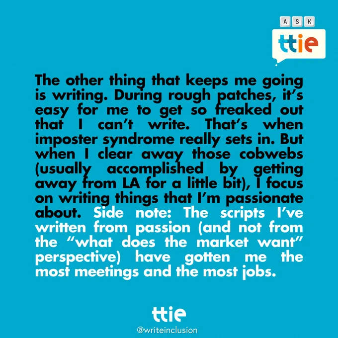 Blue graphic with black and white text that reads: "The other thing that keeps me going is writing. During rough patches, it’s easy for me to get so freaked out that I can’t write. That’s when imposter syndrome really sets in. But when I clear away those cobwebs (usually accomplished by getting away from LA for a little bit), I focus on writing things that I’m passionate about. Side note: The scripts I’ve written from passion (and not from the “what does the market want” perspective) have gotten me the most meetings and the most jobs." The Think Tank for Inclusion and Equity logo and its social media handle @writeinclusion are below.