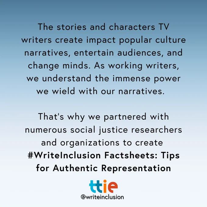 Blue graphic with black text that reads: "The stories and characters TV writers create impact popular culture narratives, entertain audiences, and change minds. As working writers, we understand the immense power we wield with our narratives.  

That’s why we partnered with numerous social justice researchers and organizations to create 
#WriteInclusion Factsheets: Tips for Authentic Representation" with the Think Tank for Inclusion and Equity logo and its social media handle @writeinclusion below.