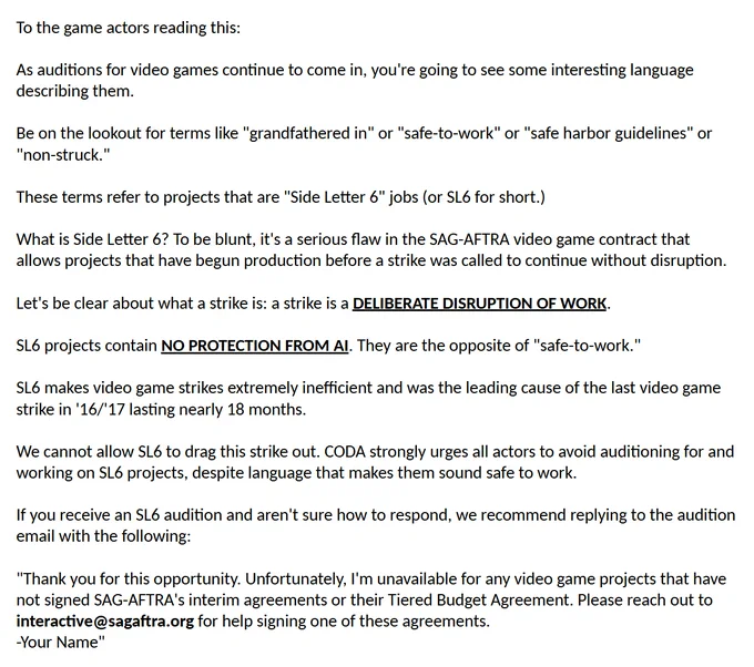 As auditions for video games continue to come in, you're going to see some interesting language describing them.
Be on the lookout for terms like "grandfathered in" or "safe-to-work" or "safe harbor guidelines" or "non-struck."
These terms refer to projects that are "Side Letter 6" jobs (or SL6 for short.)
What is Side Letter 6? To be blunt, it's a serious flaw in the SAG-AFTRA video game contract that allows projects that have begun production before a strike was called to continue without disruption.
Let's be clear about what a strike is: a strike is a DELIBERATE DISRUPTION OF WORK.
SL6 projects contain NO PROTECTION FROM AI. They are the opposite of "safe-to-work."
SL6 makes video game strikes extremely inefficient and was the leading cause of the last video game strike in '16/'17 lasting nearly 18 months.
We cannot allow SL6 to drag this strike out. CODA strongly urges all actors to avoid auditioning for and working on SL6 projects, despite language that makes them sound safe.
