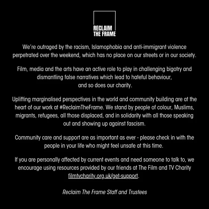 We’re outraged by the racism, Islamophobia and anti-immigrant violence perpetrated over the weekend, which has no place on our streets or in our society.

Film, media and the arts have an active role to play in challenging bigotry and dismantling false narratives which lead to hateful behaviour,
 and so does our charity.

Uplifting marginalised perspectives in the world and community building are at the heart of our work at #ReclaimTheFrame. We stand by people of colour, Muslims, migrants, refugees, all those displaced, and in solidarity with all those speaking out and showing up against fascism.

Community care and support are as important as ever - please check in with the people in your life who might feel unsafe at this time. 

If you are personally effected by current events and need someone to talk to, we encourage using resources provided by our friends at The Film and TV Charity filmtvcharity.org.uk/get-support. 

Reclaim The Frame Staff and Trustees