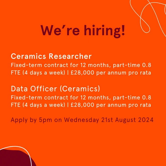 Graphic text reads 'We're hiring! Ceramics Researcher
Fixed-term contract for 12 months, part-time 0.8 FTE (4 days a week) | £28,000 per annum pro rata

Data Officer (Ceramics)
Fixed-term contract for 12 months, part-time 0.8 FTE (4 days a week) | £28,000 per annum pro rata

Apply by 5pm on Wednesday 21st August 2024'