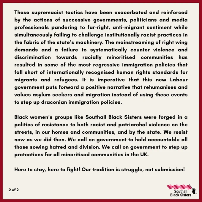 These supremacist tactics have been exacerbated & reinforced by the actions of successive govts, politicians & media pandering to far-right, anti-migrant sentiment while simultaneously failing to challenge institutionally racist practices in the fabric of the state’s machinery. The mainstreaming of right wing demands & a failure to systematically counter violence and discrimination towards racially minoritised communities has resulted in some of the most regressive immigration policies that fall short of internationally recognised human rights standards for migrants & refugees. It is imperative that this new Labour government puts forward a positive narrative that rehumanises & values asylum seekers & migration instead of using these events to step up draconian immigration policies. Black women’s groups like SBS were forged in a politics of resistance to both racist & patriarchal violence on the streets, in our homes and communities, & by the state. Here to stay, here to fight!