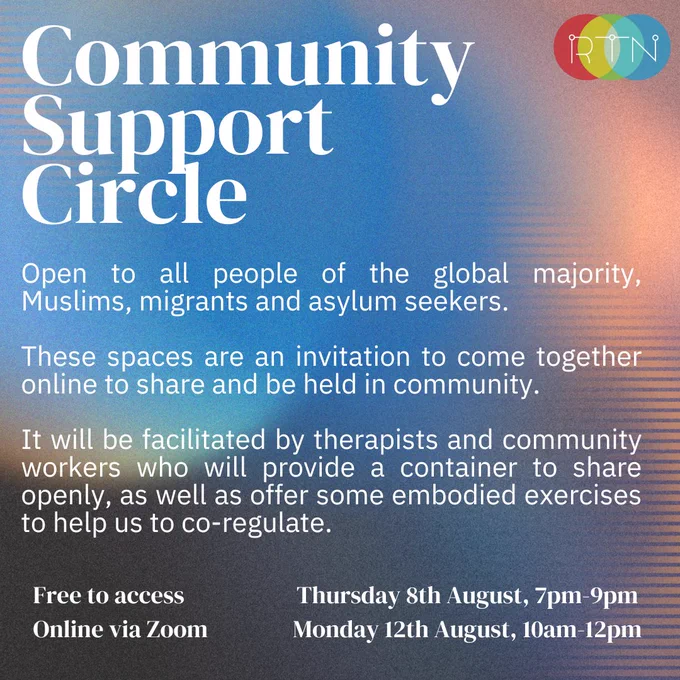 Community Support Circle. Open to all people of the global majority, Muslims, migrants and asylum seekers. These spaces are an invitation to come together online to share and be held in community.
It will be facilitated by therapists and community workers who will provide a container to share openly, as well as offer some embodied exercises to help us to co-regulate. Free to access. Online via Zoom. Thursday 8th August, 7pm-9pm. Monday 12th August, 10am-12pm.


