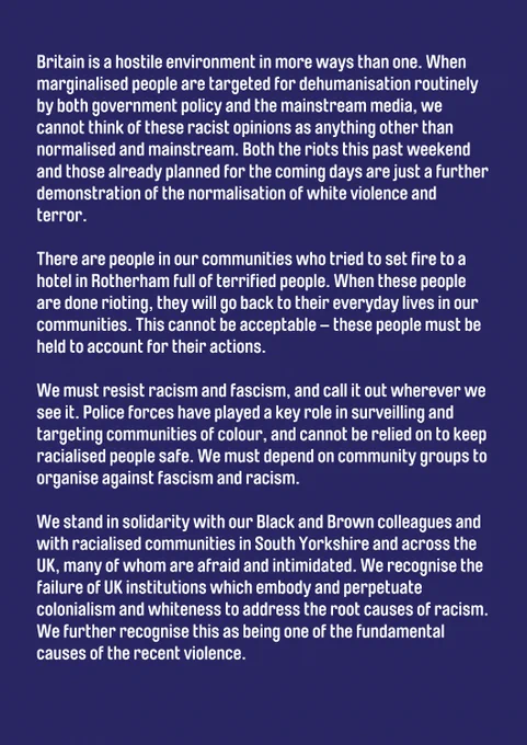 in blaming Black and Brown people for systemic problems caused by deliberate political choices. We think it’s really important to recognise that the violence and the riots taking place are clearly well-organised and well-funded. This has not happened spontaneously, or in a vacuum.

Britain is a hostile environment in more ways than one. When marginalised people are targeted for dehumanisation routinely by both government policy and the mainstream media, we cannot think of these racist opinions as anything other than normalised and mainstream. Both the riots this past weekend and those already planned for the coming days are just a further demonstration of the normalisation of white violence and terror.

There are people in our communities who tried to set fire to a hotel in Rotherham full of terrified people. When these people are done rioting, they will go back to their everyday lives in our communities. 