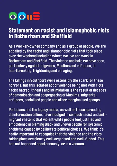 Statement on racist and Islamophobic riots in Rotherham and Sheffield

As a worker-owned company and as a group of people, we are appalled by the racist and Islamophobic riots that took place over the weekend including where we live and work in Rotherham and Sheffield. The violence and hate we have seen, particularly against migrants, Muslims and refugees, is heartbreaking, frightening and enraging.

The killings in Southport were ostensibly the spark for these horrors, but this isolated act of violence being met with riots, racist hatred, threats and intimidation is the result of decades of demonisation and scapegoating of Muslims, migrants, refugees, racialised people and other marginalised groups.

Politicians and the legacy media, as well as those spreading disinformation online, have indulged in so much racist and anti-migrant rhetoric that violent white people feel justified and emboldened 