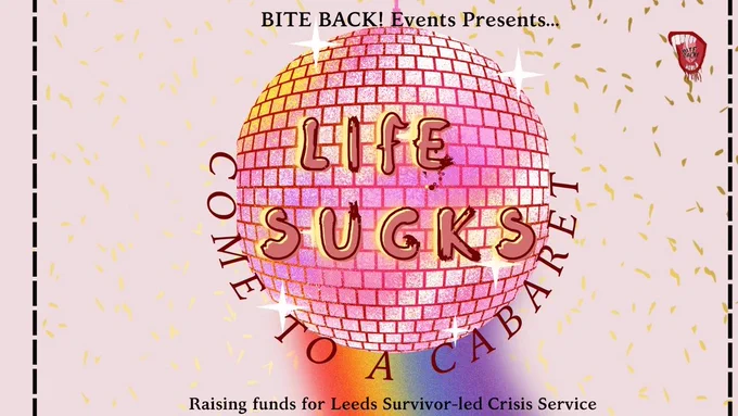 Drawing of a pink disco ball with a blurred rainbow in the background, and gold confetti. Text read: Bite Back! Events presents... Life Sucks, Come to a cabaret. Raising funds for Leeds Survivor-Led Crisis Service. 