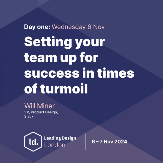 A dark blue slightly purple geometric background with the following text - Day one: Wednesday 6 Nov - Setting your team up for success in times of turmoil - Will Miner - VP, Product Design at Slack - There's also a Leading Design London logo and the event dates 6-7 Nov 2024