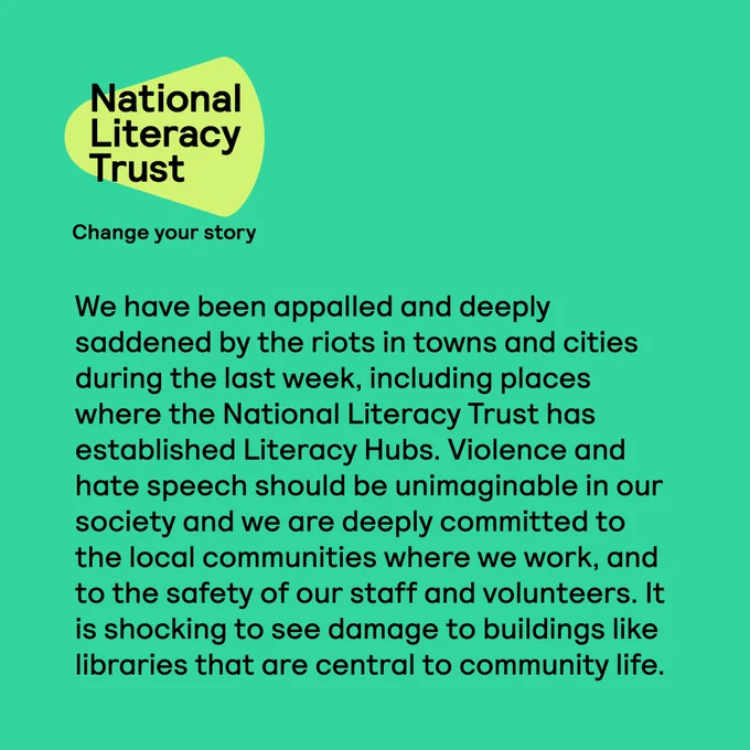 We have been appalled and deeply saddened by the riots in towns and cities during the last week, including places where the National Literacy Trust has established Literacy Hubs. Violence and hate speech should be unimaginable in our society and we are deeply committed to the local communities where we work, and to the safety of our staff and volunteers. It is shocking to see damage to buildings like libraries that are central to community life.