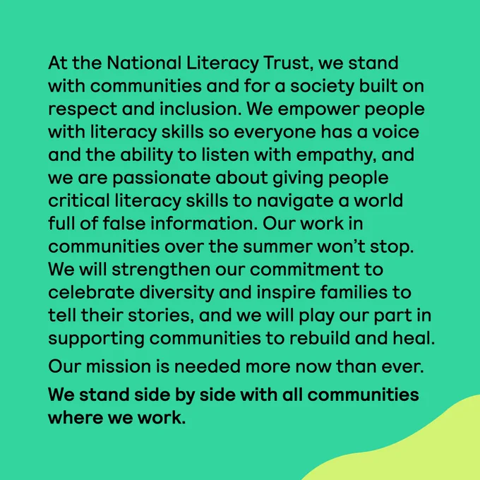 At the National Literacy Trust, we stand with communities and for a society built on respect and inclusion. We empower people with literacy skills so everyone has a voice and the ability to listen with empathy, and we are passionate about giving people critical literacy skills to navigate a world full of false information. Our work in communities over the summer won’t stop. We will strengthen our commitment to celebrate diversity and inspire families to tell their stories, and we will play our part in supporting communities to rebuild and heal.

Our mission is needed more now than ever. We stand side by side with all communities where we work.