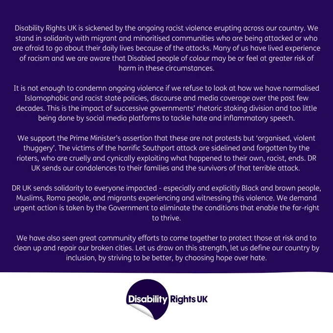 Disability Rights UK is sickened by the ongoing racist violence erupting across our country. We stand in solidarity with migrant and minoritised communities who are being attacked or who are afraid to go about their daily lives because of the attacks. Many of us have lived experience of racism and we are aware that Disabled people of colour may be or feel at greater risk of harm in these circumstances.

It is not enough to condemn ongoing violence if we refuse to look at how we have normalised Islamophobic and racist state policies, discourse and media coverage over the past few decades. This is the impact of successive governments’ rhetoric stoking division and too little being done by social media platforms to tackle hate and inflammatory speech.

We support the Prime Minister’s assertion that these are not protests but ‘organised, violent thuggery’. The victims of the horrific Southport attack are sidelined and forgotten by the rioters, who are cruelly and cynically exploiting what 