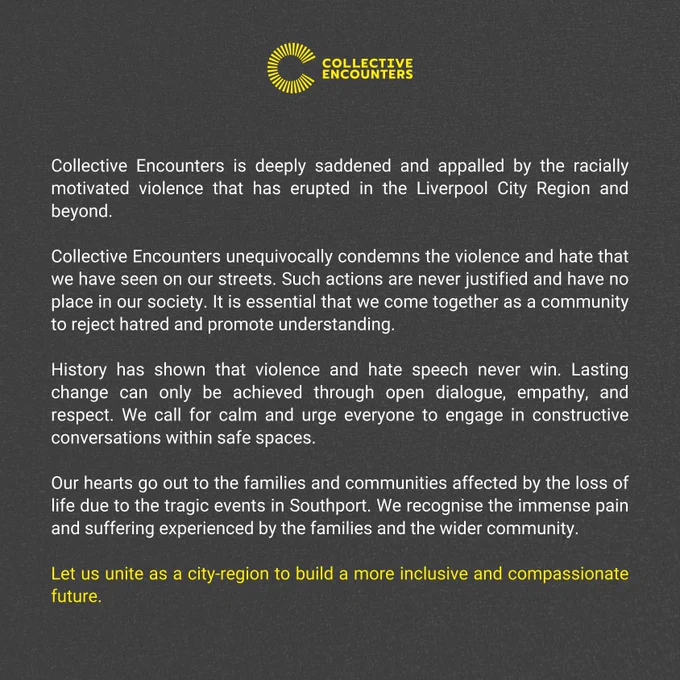 Collective Encounters is deeply saddened and appalled by the racially motivated violence that has erupted in the Liverpool City Region and beyond. 

Collective Encounters unequivocally condemns the violence and hate that we have seen on our streets. Such actions are never justified and have no place in our society. It is essential that we come together as a community to reject hatred and promote understanding. 

History has shown that violence and hate speech never win. Lasting change can only be achieved through open dialogue, empathy, and respect. We call for calm and urge everyone to engage in constructive conversations within safe spaces. 

Our hearts go out to the families and communities affected by the loss of life due to the tragic events in Southport. We recognise the immense pain and suffering experienced by the families and the wider community.

Let us unite as a city-region to build a more inclusive and compassionate future. 