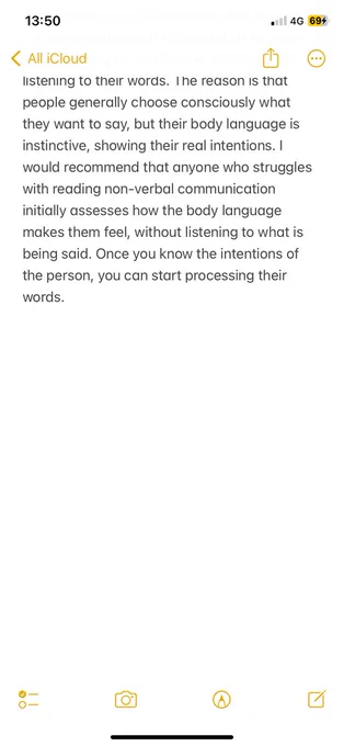 was that often reading people’s body language is much more important than listening to their words. The reason is that people generally choose consciously what they want to say, but their body language is instinctive, showing their real intentions. I would recommend that anyone who struggles with reading non-verbal communication initially assesses how the body language makes them feel, without listening to what is being said. Once you know the intentions of the person, you can start processing their words.