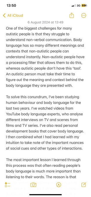 One of the biggest challenges for many autistic people is that they struggle to understand non-verbal communication. Body language has so many different meanings and contexts that non-autistic people can understand instantly. Non-autistic people have a processing filter that allows them to do this, whereas autistic people don’t have this ‘tool’. An autistic person must take their time to figure out the meaning and context behind the body language they are presented with.

To solve this conundrum, I’ve been studying human behaviour and body language for the last two years. I’ve watched videos from YouTube body language experts, who analyse different interviews on TV and scenes from films and TV series. I’ve also read personal development books that cover body language. I then combined what I had learned with my intuition to take note of the important nuances of social cues and other types of interactions.

The most important lesson I learned through this process was that often reading