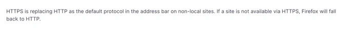 HTTPS is replacing HTTP as the default protocol in the address bar on non-local sites. If a site is not available via HTTPS, Firefox will fall back to HTTP.