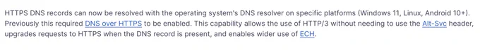HTTPS DNS records can now be resolved with the operating system's DNS resolver on specific platforms (Windows 11, Linux, Android 10 ).

Previously, this required DNS over HTTPS to be enabled. This capability allows the use of HTTP/3 without needing to use the Alt-Svc header, upgrades requests to HTTPS when the DNS record is present, and enables wider use of ECH.