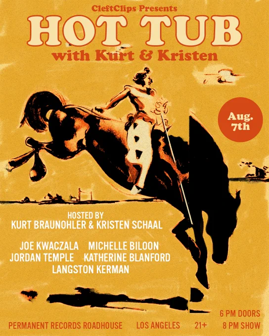 Hot Tub With Kurt & Kristen Poster
August 7, 2024 at Permanent Records Roadhouse - Los Angeles
with Michelle Biloon, Katherine Blanford, Langston Kerman, Joe Kwaczala and Jordan Temple
21 
7pm doors
8pm show
Hosted by Kurt Braunohler and Kristen Schaal
CleftClips Presents