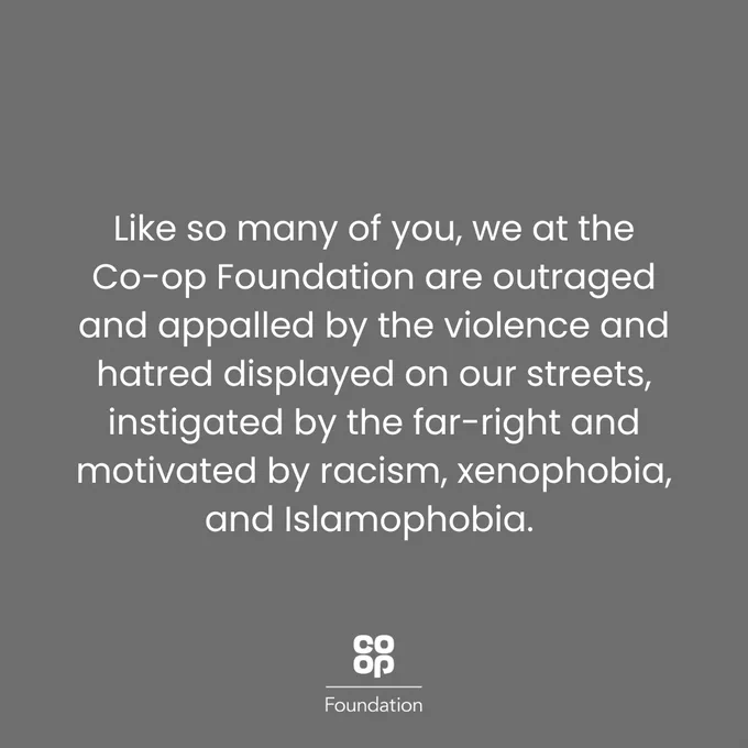 Like so many of you, we at the Co-op Foundation are outraged and appalled by the violence and hatred displayed on our streets, instigated by the far-right and motivated by racism, xenophobia, and Islamophobia. We are disgusted that a heartbreaking attack on young children in Southport is being used as a pretext to terrorize communities.
