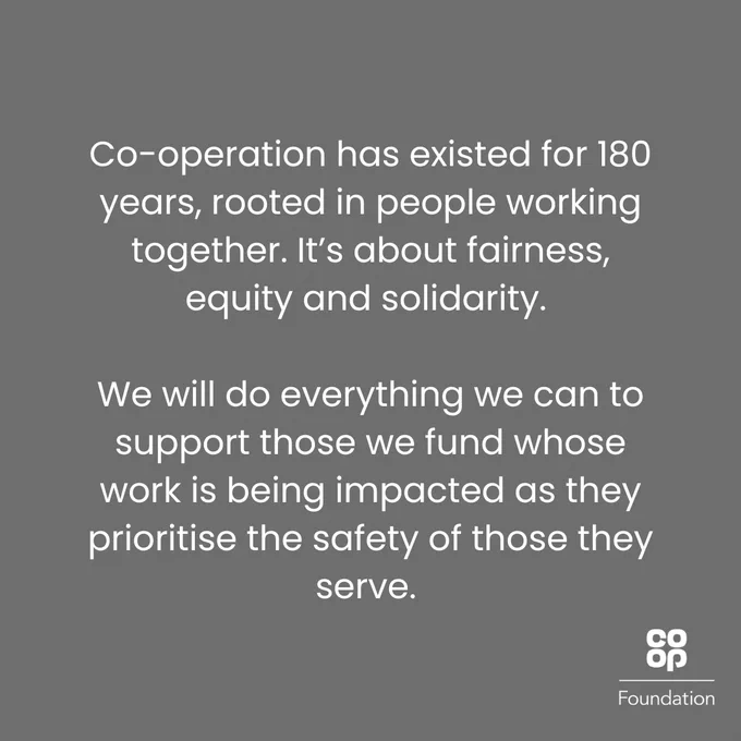 Co-operation has existed for 180 years, rooted in people working together. It’s about fairness, equity and solidarity. We will do everything we can to support those we fund whose work is being impacted as they prioritise the safety of those they serve.