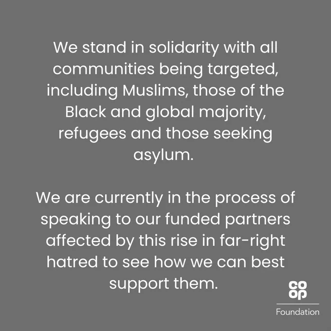We stand in solidarity with all communities being targeted, including Muslims, those of the Black and global majority, refugees and those seeking asylum. We are currently in the process of speaking to our funded partners affected by this rise in far-right hatred to see how we can best support them.