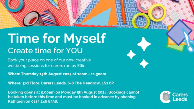 "Time for Myself" flyer advertising a creative wellbeing session for carers.

The session is run by Ellie on Thursday, August 15, 2024, from 10:00 AM to 11:30 AM at Carers Leeds, 3rd Floor, 6-8 The Headrow, LS1 6P.

Booking opens at 9:00 AM on Monday, August 5, 2024, and must be made in advance by calling Kathleen at 0113 246 8338.

The background features colorful craft supplies like tape, scissors, and paper.