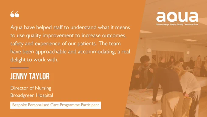 Customer testimonial: Aqua have helped staff understand what it means to use quality improvement to increase outcomes, safety and experience of our patients. Jenny Taylor, Director of Nursing at Broadgreen Hospital
