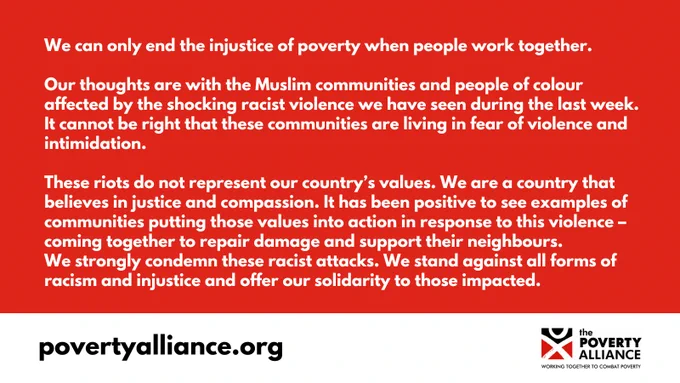 We can only end the injustice of poverty when people work together.

Our thoughts are with the Muslim communities and people of colour affected by the shocking racist violence we have seen during the last week. It cannot be right that these communities are living in fear of violence and intimidation.

These riots do not represent our country’s values. We are a country that believes in justice and compassion. It has been positive to see examples of communities putting those values into action in response to this violence – coming together to repair damage and support their neighbours.
We strongly condemn these racist attacks. We stand against all forms of racism and injustice and offer our solidarity to those impacted. 