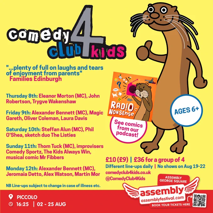 "...plenty of full on laughs and tears of enjoyment from parents"
   Families Edinburgh


Thursday 8th: Eleanor Morton (MC), John Robertson, Trygve Wakenshaw

Friday 9th: Alexander Bennett (MC), Magic Gareth, Oliver Coleman, Laura Davis

Saturday 10th: Steffan Alun (MC), Phil O'Shea, sketch duo The Listies

Sunday 11th: Thom Tuck (MC), improvisers Comedy Sportz, The Kids Always Win, musical comic Mr Fibbers

Monday 12th: Alexander Bennett (MC), Jeromaia Detto, Alex Watson, Martin Mor

NB Line-ups subject to change in case of illness etc.