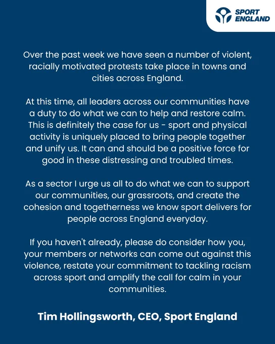 Over the past week we have seen a number of violent, racially motivated protests take place in towns and cities across England.

At this time, all leaders across our communities have a duty to do what we can to help and restore calm.  This is definitely the case for us -  sport and physical activity is uniquely placed to bring people together and unify us.  It can and should be a positive force for good in these distressing and troubled times.

As a sector I urge us all to do what we can to support our communities, our grassroots, and create the cohesion and togetherness we know sport delivers for people across England everyday.

If you haven't already, please do consider how you, your members or networks can come out against this violence, restate your commitment to tackling racism across sport and amplify the call for calm in your communities.