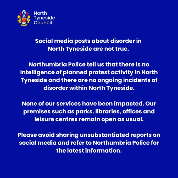 Social media posts about disorder in North Tyneside are not true. 

Northumbria Police tell us that there is no intelligence of planned protest activity in North Tyneside and there are no ongoing incidents of disorder within North Tyneside.

None of our services have been impacted. Our premises such as parks, libraries, offices and leisure centres remain open as usual.

Please avoid sharing unsubstantiated reports on social media and refer to Northumbria Police for the latest information.