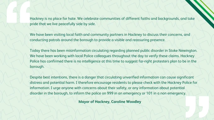 Hackney is no place for hate. We celebrate communities of different faiths and backgrounds, and take pride that we live peacefully side by side. We have been visiting local faith and community partners in Hackney to discuss their concerns, and conducting patrols to provide a visible and reassuring presence. Today there has been misinformation regarding planned public disorder in Stoke Newington. We have been working with Police colleagues to verify these claims. Hackney Police has confirmed there is no intelligence at this time to suggest far-right protesters plan to be in the borough. Despite best intentions, there is a danger that circulating unverified information can cause significant distress and potential harm. I encourage residents to please check with the Hackney Police for information. I urge anyone with concerns about their safety, or any information about potential disorder in the borough, to inform the police on 999 in an emergency or 101 in a non emergency.Mayor of Hackney