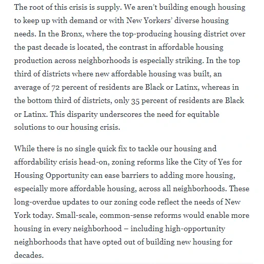 The root of this crisis is supply. We aren’t building enough housing to keep up with demand or with New Yorkers’ diverse housing needs. In the Bronx, where the top-producing housing district over the past decade is located, the contrast in affordable housing production across neighborhoods is especially striking. In the top third of districts where new affordable housing was built, an average of 72 percent of residents are Black or Latinx, whereas in the bottom third of districts, only 35 percent of residents are Black or Latinx. This disparity underscores the need for equitable solutions to our housing crisis.

While there is no single quick fix to tackle our housing and affordability crisis head-on, zoning reforms like the City of Yes for Housing Opportunity can ease barriers to adding more housing, especially more affordable housing, across all neighborhoods. These long-overdue updates to our zoning code reflect the needs of New York today. Small-scale, common-sense reforms would en