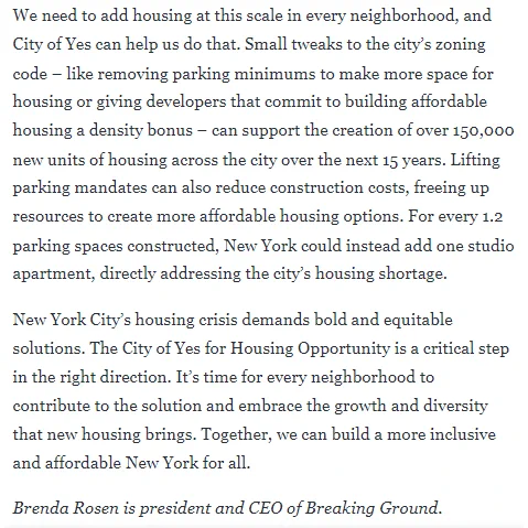 We need to add housing at this scale in every neighborhood, and City of Yes can help us do that. Small tweaks to the city’s zoning code – like removing parking minimums to make more space for housing or giving developers that commit to building affordable housing a density bonus – can support the creation of over 150,000 new units of housing across the city over the next 15 years. Lifting parking mandates can also reduce construction costs, freeing up resources to create more affordable housing options. For every 1.2 parking spaces constructed, New York could instead add one studio apartment, directly addressing the city’s housing shortage.

New York City’s housing crisis demands bold and equitable solutions. The City of Yes for Housing Opportunity is a critical step in the right direction. It’s time for every neighborhood to contribute to the solution and embrace the growth and diversity that new housing brings. Together, we can build a more inclusive and affordable New York for all.
