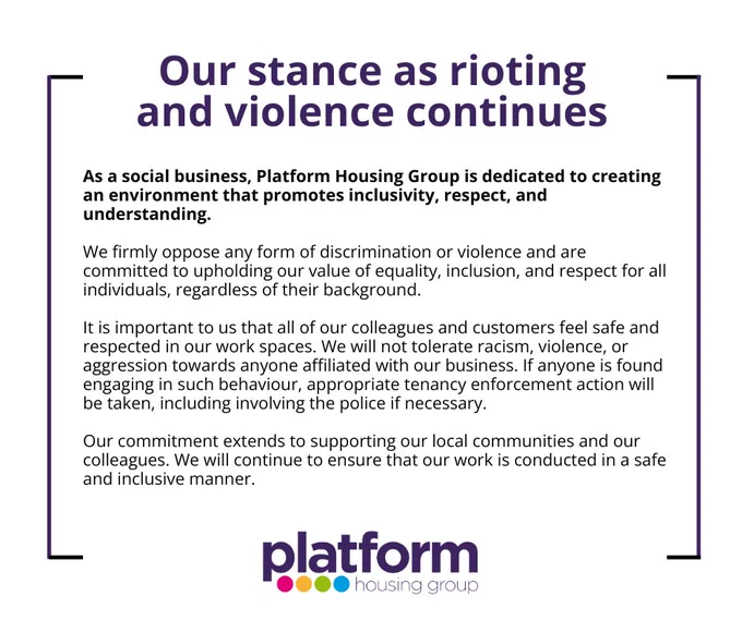 Our stance as rioting and violence continues.

As a social business, Platform Housing Group is dedicated to creating an environment that promotes inclusivity, respect, and understanding. 

We firmly oppose any form of discrimination or violence and are committed to upholding our value of equality, inclusion, and respect for all individuals, regardless of their background.

It is important to us that all of our colleagues and customers feel safe and respected in our work spaces. We will not tolerate racism, violence, or aggression towards anyone affiliated with our business. If anyone is found engaging in such behaviour, appropriate tenancy enforcement action will be taken, including involving the police if necessary.

Our commitment extends to supporting our local communities and our colleagues. We will continue to ensure that our work is conducted in a safe and inclusive manner.

Platform Housing Group.
