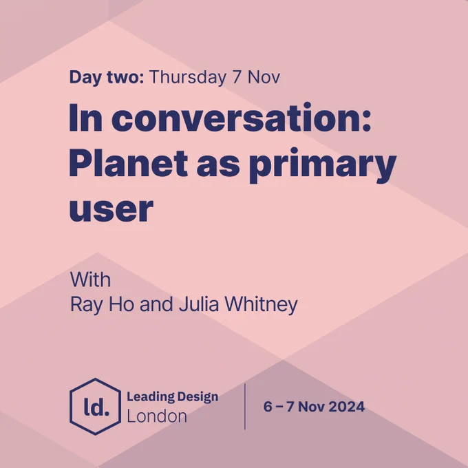"Day two: Thursday 7 Nov. In conversation: Planet as primary user. With Ray Ho and Julia Whitney. Leading Design London. 6-7 Nov 2024."