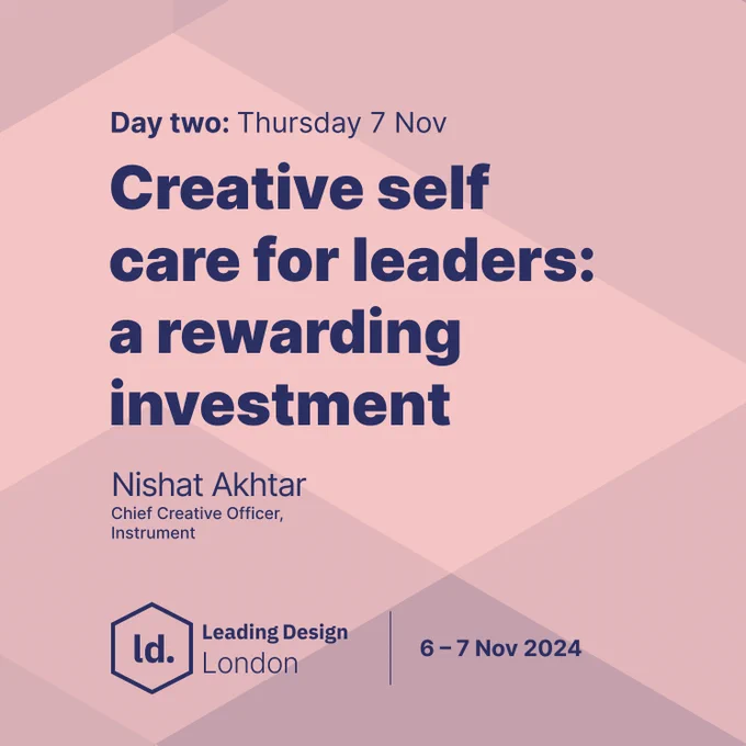 "Day two: Thursday 7 Nov. Creative self-care for leaders: a rewarding investment. Nishat Akhtar, Chief Creative Officer, Instrument. Leading Design London. 6-7 Nov 2024."