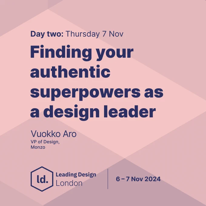 "Day two: Thursday 7 Nov. Finding your authentic superpowers as a design leader. Vuokko Aro, VP of Design, Monzo. Leading Design London. 6-7 Nov 2024."