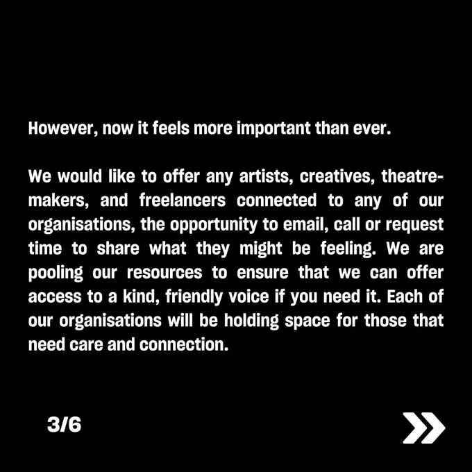 However, now it feels more important than ever.  

We would like to offer any artists, creatives, theatre-makers, and freelancers connected to any of our organisations, the opportunity to email, call or request time to share what they might be feeling. We are pooling our resources to ensure that we can offer access to a kind, friendly voice if you need it. Each of our organisations will be holding space for those that need care and connection.  